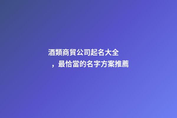 酒類商貿公司起名大全，最恰當的名字方案推薦